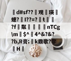 茾d#sf??晇观働瑛侕蟪?梣I??=?簬t螌歮?f粼攷弒柅nTCg\m€$^醕4^&amp;?&amp;??b,R膏;璮k鼎歌?孛骹H的简单介绍-开云体育app